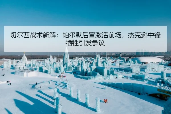 切尔西战术新解：帕尔默后置激活前场，杰克逊中锋牺牲引发争议