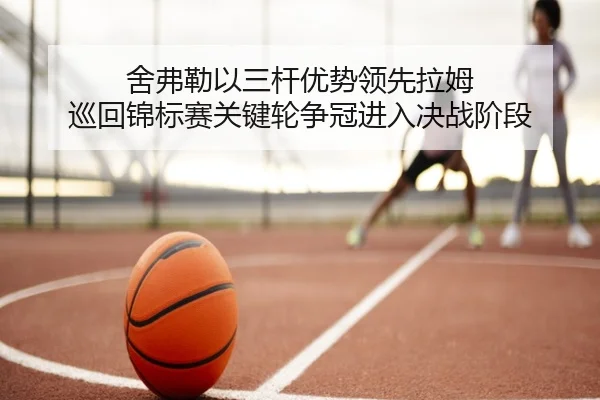 舍弗勒以三杆优势领先拉姆 巡回锦标赛关键轮争冠进入决战阶段