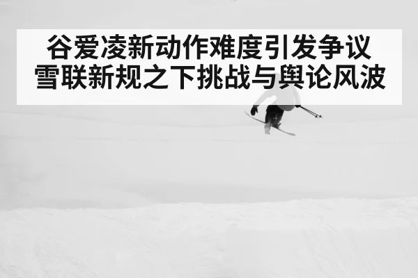 谷爱凌新动作难度引发争议 雪联新规之下挑战与舆论风波